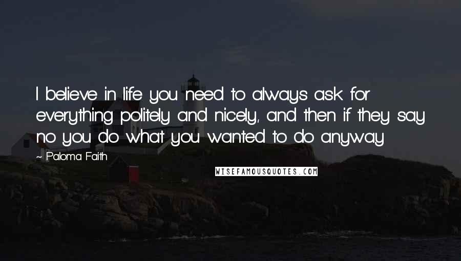 Paloma Faith Quotes: I believe in life you need to always ask for everything politely and nicely, and then if they say no you do what you wanted to do anyway