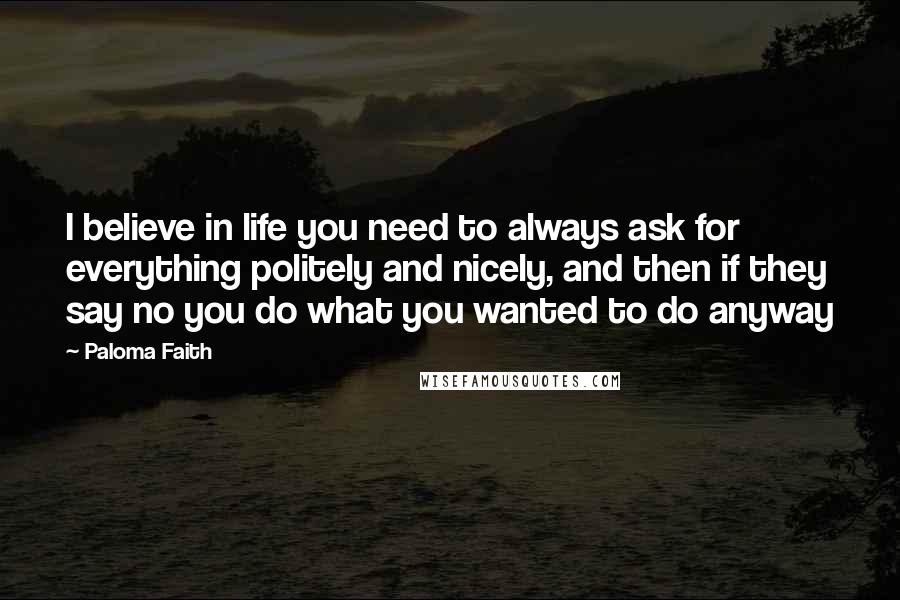 Paloma Faith Quotes: I believe in life you need to always ask for everything politely and nicely, and then if they say no you do what you wanted to do anyway