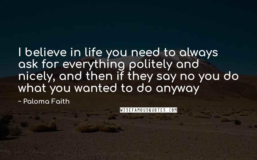 Paloma Faith Quotes: I believe in life you need to always ask for everything politely and nicely, and then if they say no you do what you wanted to do anyway