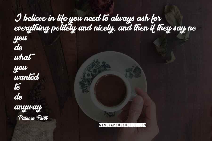 Paloma Faith Quotes: I believe in life you need to always ask for everything politely and nicely, and then if they say no you do what you wanted to do anyway