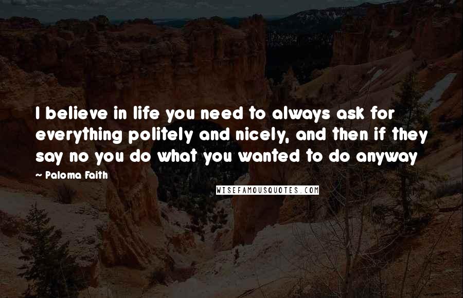 Paloma Faith Quotes: I believe in life you need to always ask for everything politely and nicely, and then if they say no you do what you wanted to do anyway