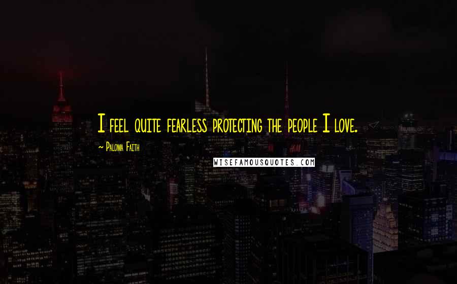 Paloma Faith Quotes: I feel quite fearless protecting the people I love.