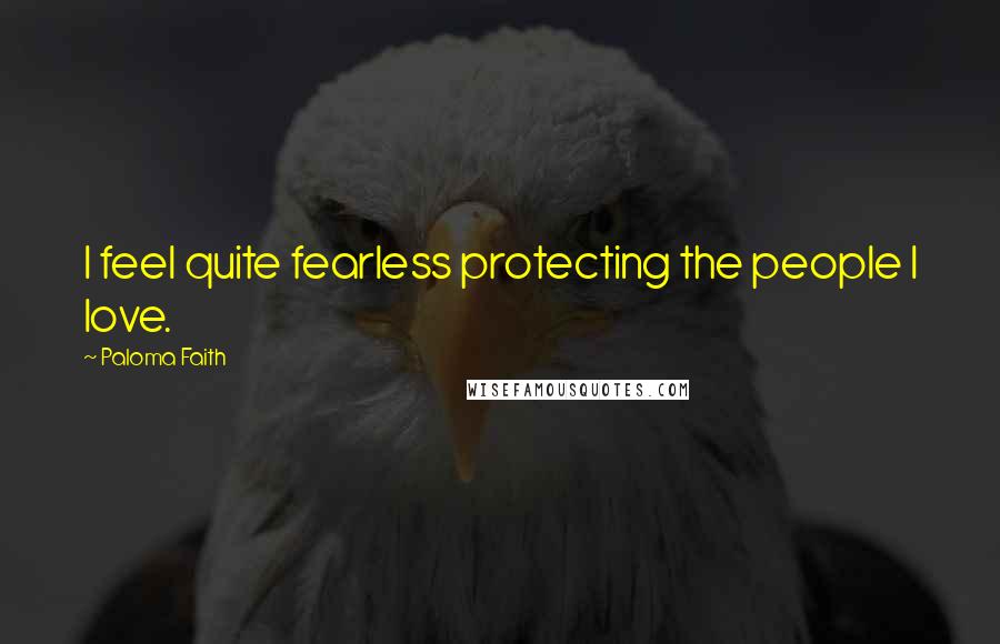 Paloma Faith Quotes: I feel quite fearless protecting the people I love.