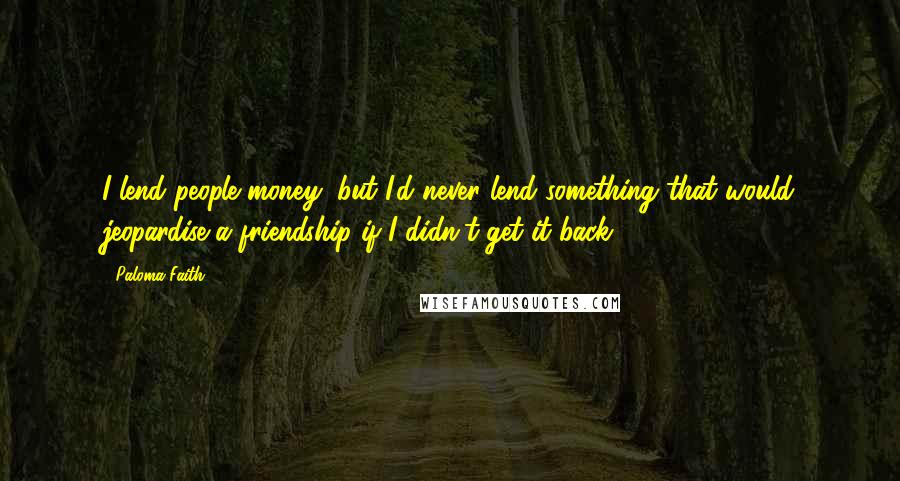 Paloma Faith Quotes: I lend people money, but I'd never lend something that would jeopardise a friendship if I didn't get it back.