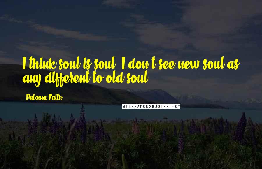 Paloma Faith Quotes: I think soul is soul. I don't see new soul as any different to old soul.