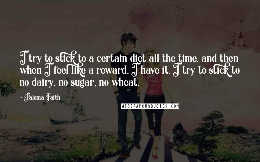 Paloma Faith Quotes: I try to stick to a certain diet all the time, and then when I feel like a reward, I have it. I try to stick to no dairy, no sugar, no wheat.