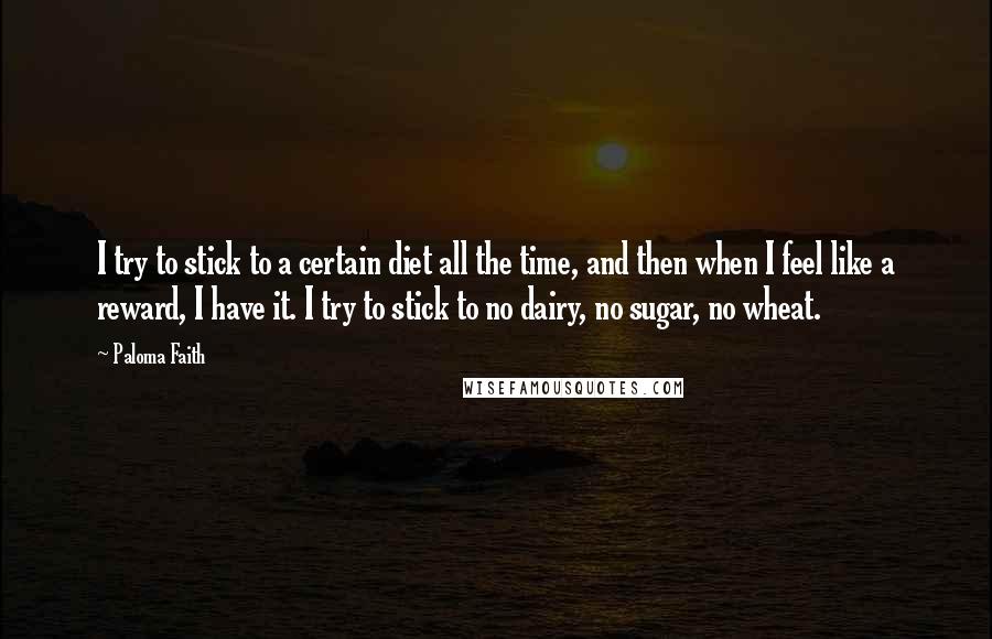 Paloma Faith Quotes: I try to stick to a certain diet all the time, and then when I feel like a reward, I have it. I try to stick to no dairy, no sugar, no wheat.