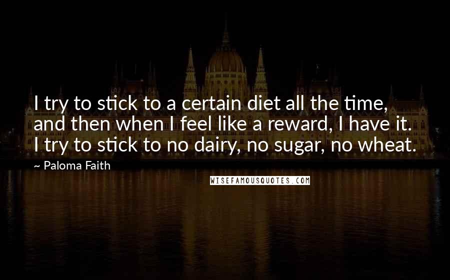 Paloma Faith Quotes: I try to stick to a certain diet all the time, and then when I feel like a reward, I have it. I try to stick to no dairy, no sugar, no wheat.