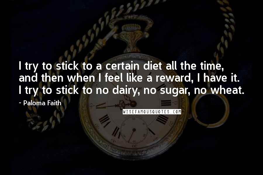 Paloma Faith Quotes: I try to stick to a certain diet all the time, and then when I feel like a reward, I have it. I try to stick to no dairy, no sugar, no wheat.