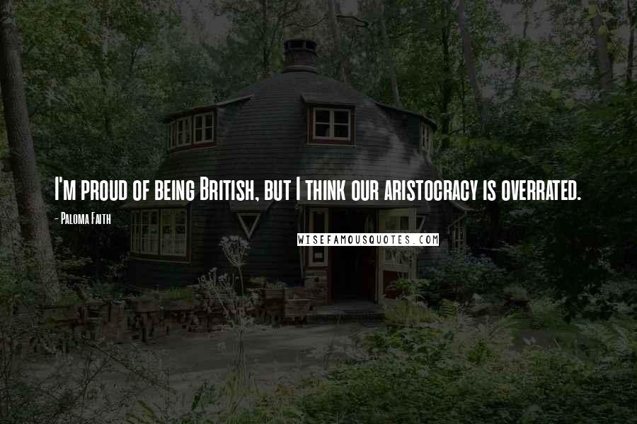 Paloma Faith Quotes: I'm proud of being British, but I think our aristocracy is overrated.