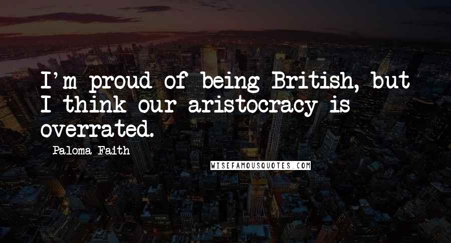 Paloma Faith Quotes: I'm proud of being British, but I think our aristocracy is overrated.