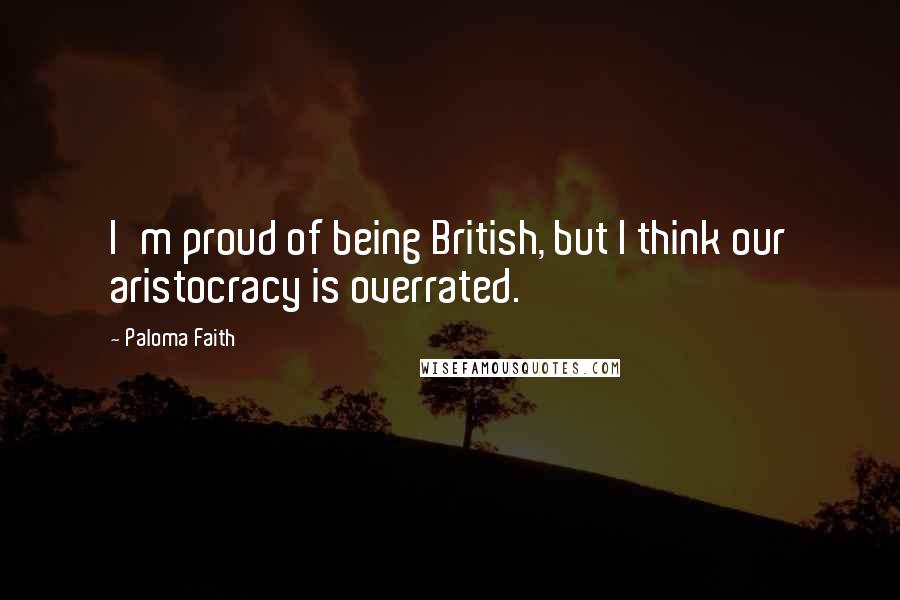 Paloma Faith Quotes: I'm proud of being British, but I think our aristocracy is overrated.