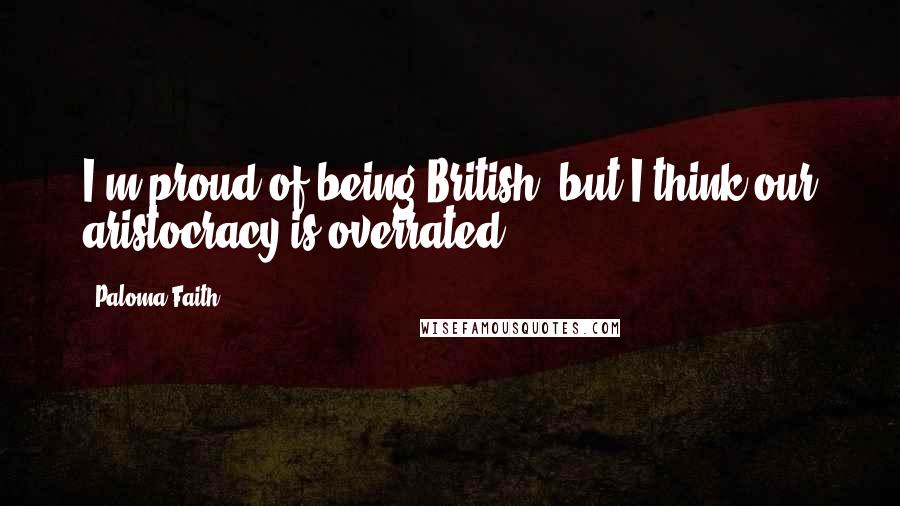 Paloma Faith Quotes: I'm proud of being British, but I think our aristocracy is overrated.
