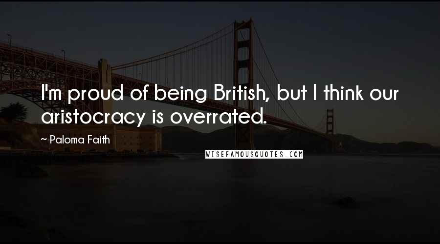 Paloma Faith Quotes: I'm proud of being British, but I think our aristocracy is overrated.