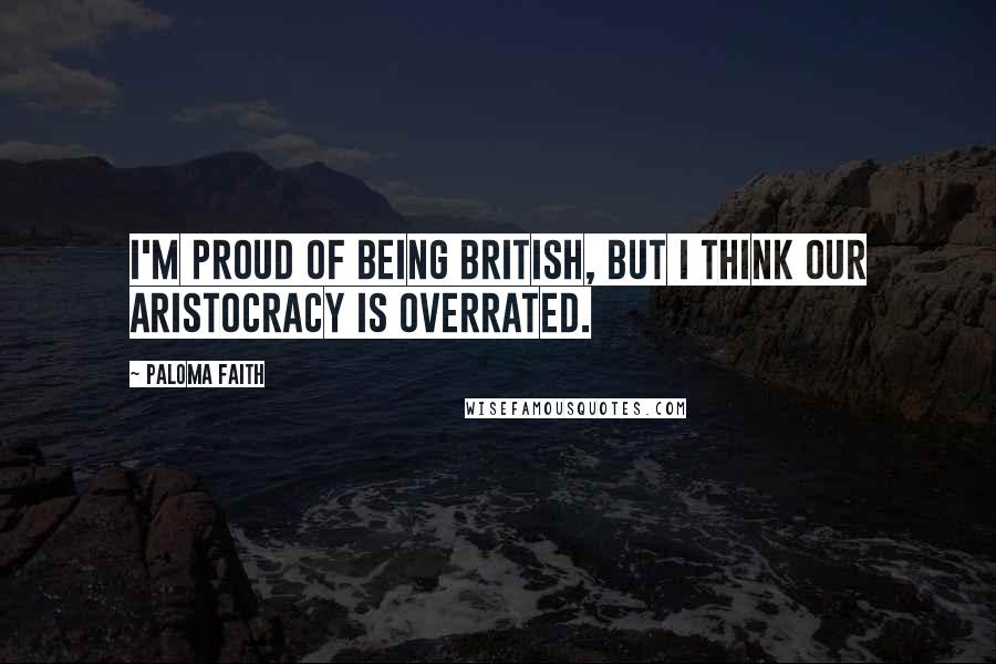 Paloma Faith Quotes: I'm proud of being British, but I think our aristocracy is overrated.
