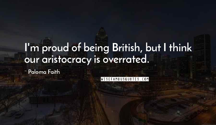 Paloma Faith Quotes: I'm proud of being British, but I think our aristocracy is overrated.