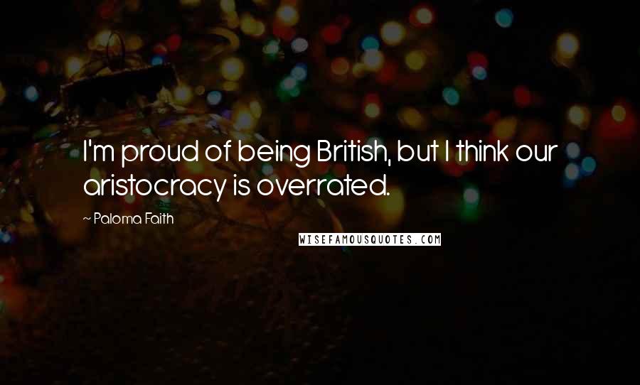 Paloma Faith Quotes: I'm proud of being British, but I think our aristocracy is overrated.