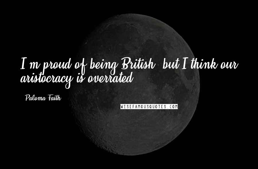 Paloma Faith Quotes: I'm proud of being British, but I think our aristocracy is overrated.