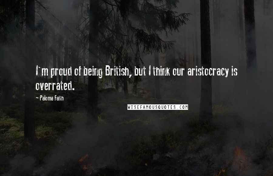 Paloma Faith Quotes: I'm proud of being British, but I think our aristocracy is overrated.
