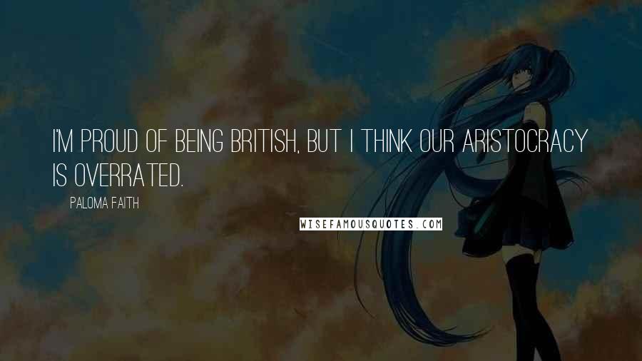 Paloma Faith Quotes: I'm proud of being British, but I think our aristocracy is overrated.