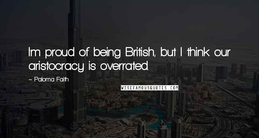 Paloma Faith Quotes: I'm proud of being British, but I think our aristocracy is overrated.