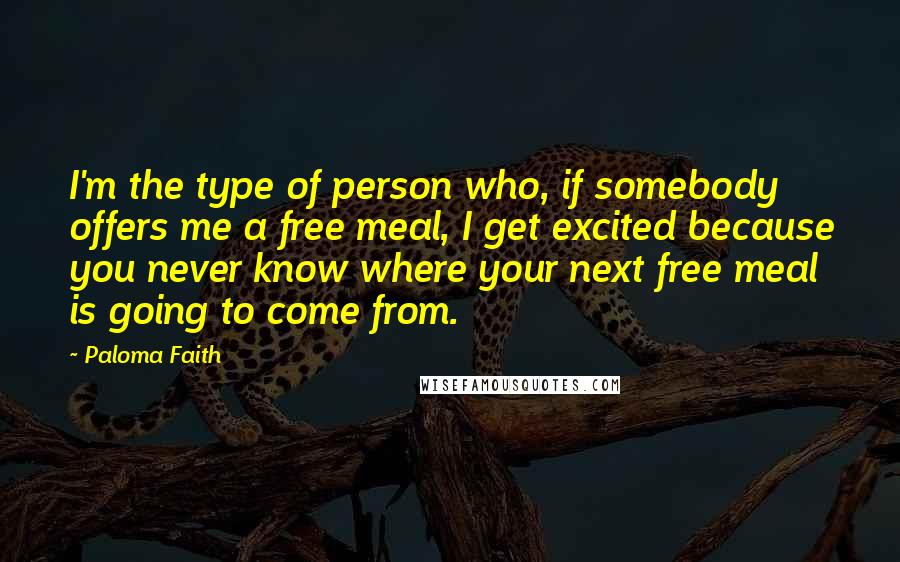 Paloma Faith Quotes: I'm the type of person who, if somebody offers me a free meal, I get excited because you never know where your next free meal is going to come from.