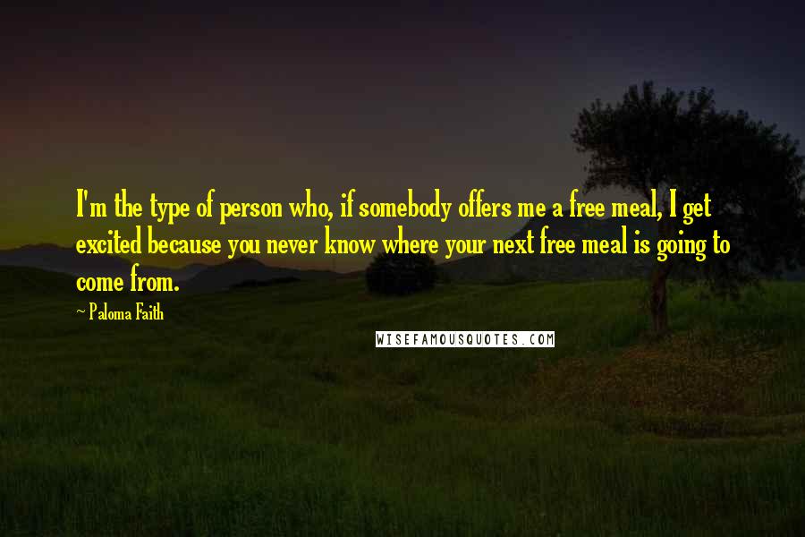 Paloma Faith Quotes: I'm the type of person who, if somebody offers me a free meal, I get excited because you never know where your next free meal is going to come from.