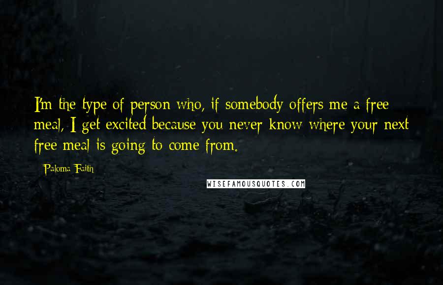 Paloma Faith Quotes: I'm the type of person who, if somebody offers me a free meal, I get excited because you never know where your next free meal is going to come from.