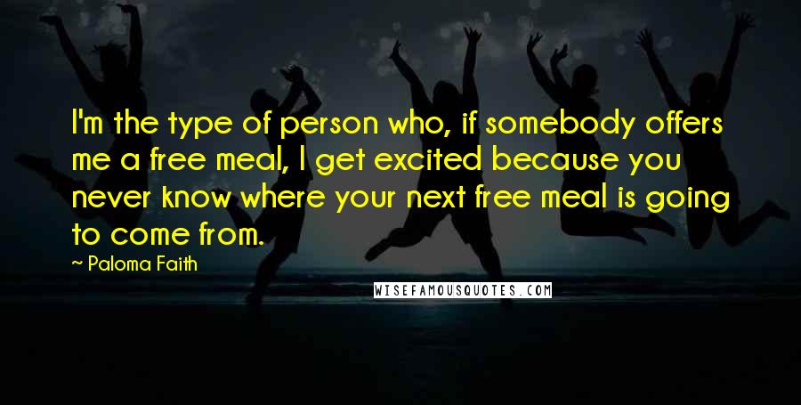 Paloma Faith Quotes: I'm the type of person who, if somebody offers me a free meal, I get excited because you never know where your next free meal is going to come from.