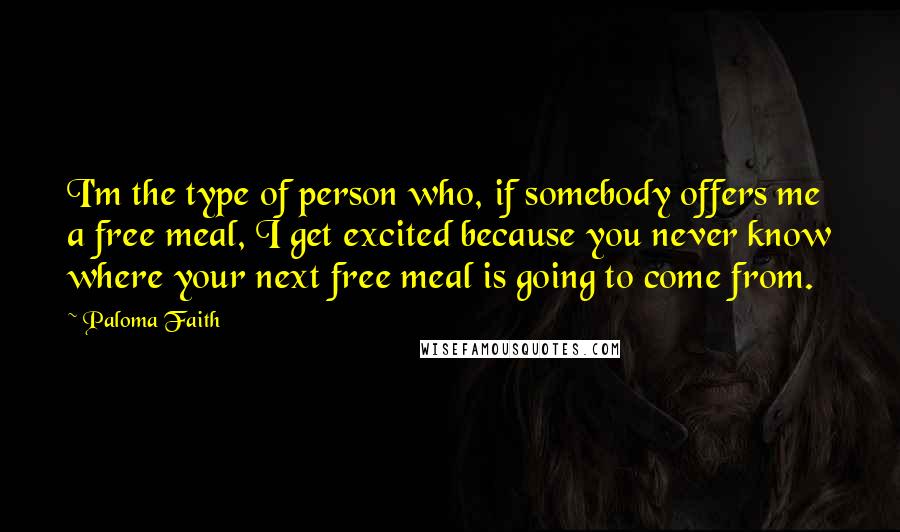 Paloma Faith Quotes: I'm the type of person who, if somebody offers me a free meal, I get excited because you never know where your next free meal is going to come from.