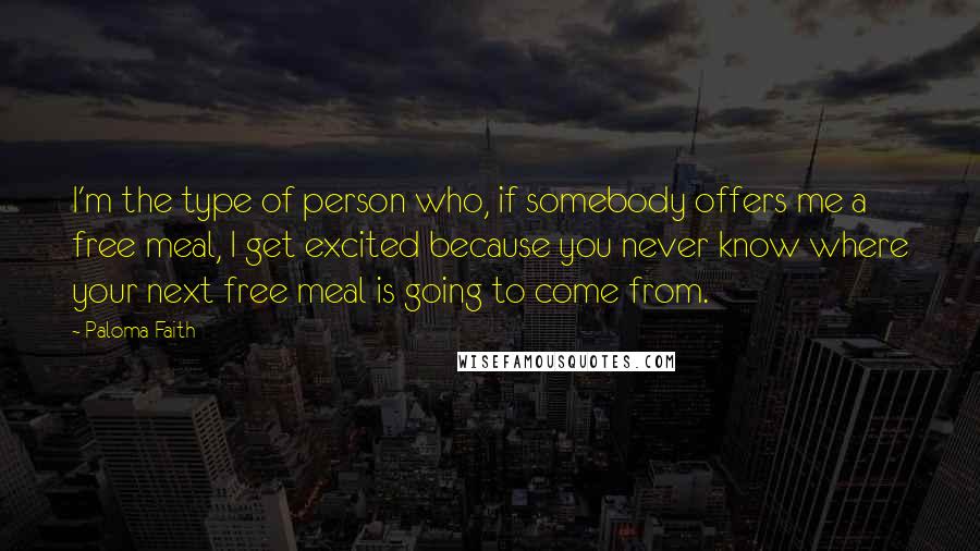 Paloma Faith Quotes: I'm the type of person who, if somebody offers me a free meal, I get excited because you never know where your next free meal is going to come from.