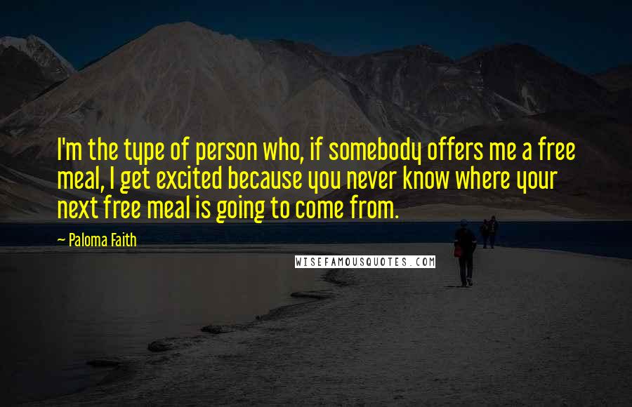 Paloma Faith Quotes: I'm the type of person who, if somebody offers me a free meal, I get excited because you never know where your next free meal is going to come from.
