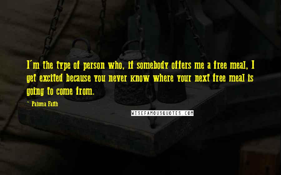 Paloma Faith Quotes: I'm the type of person who, if somebody offers me a free meal, I get excited because you never know where your next free meal is going to come from.