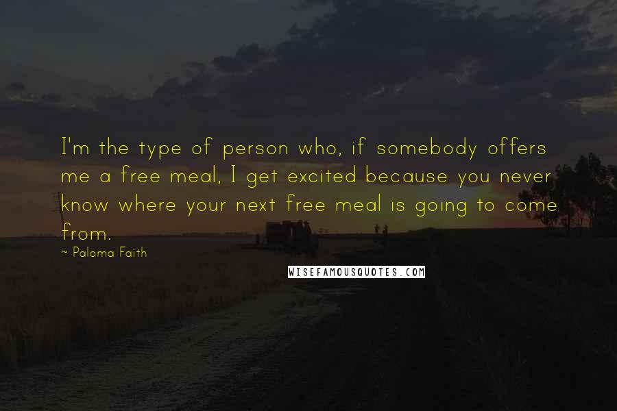 Paloma Faith Quotes: I'm the type of person who, if somebody offers me a free meal, I get excited because you never know where your next free meal is going to come from.