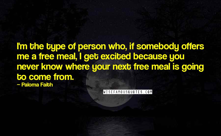 Paloma Faith Quotes: I'm the type of person who, if somebody offers me a free meal, I get excited because you never know where your next free meal is going to come from.