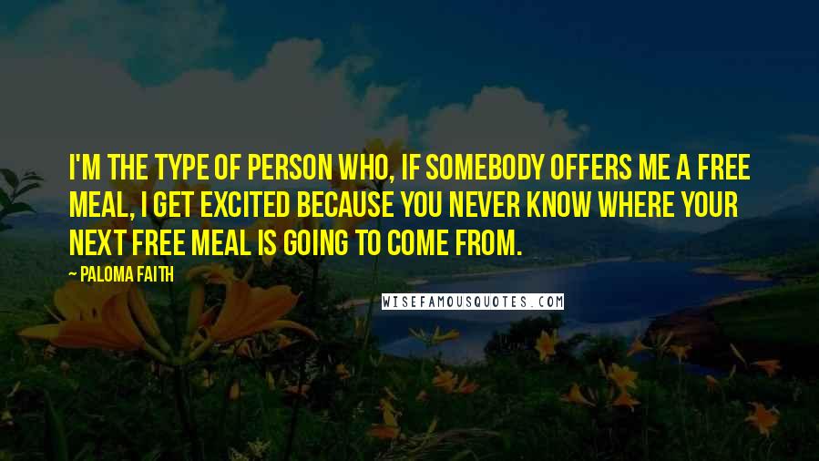 Paloma Faith Quotes: I'm the type of person who, if somebody offers me a free meal, I get excited because you never know where your next free meal is going to come from.