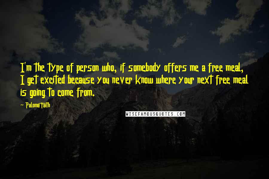 Paloma Faith Quotes: I'm the type of person who, if somebody offers me a free meal, I get excited because you never know where your next free meal is going to come from.