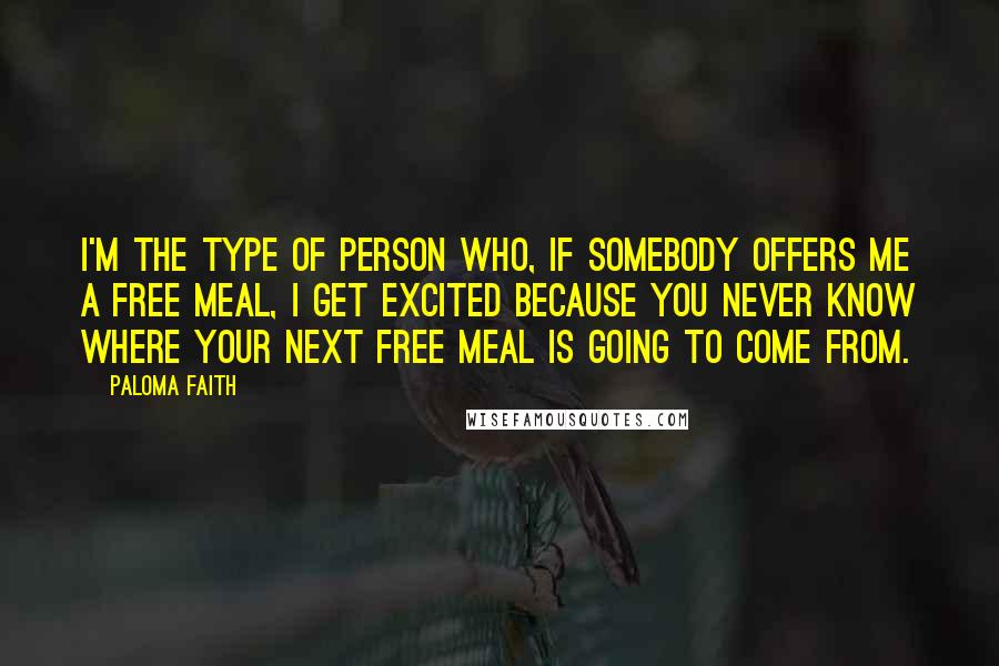 Paloma Faith Quotes: I'm the type of person who, if somebody offers me a free meal, I get excited because you never know where your next free meal is going to come from.