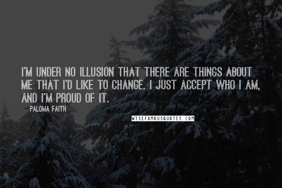 Paloma Faith Quotes: I'm under no illusion that there are things about me that I'd like to change. I just accept who I am, and I'm proud of it.