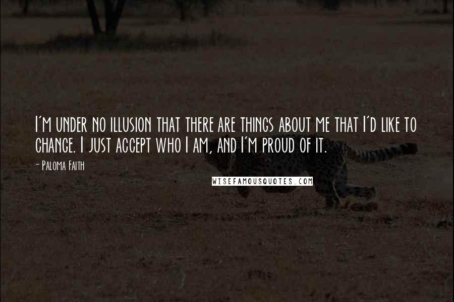 Paloma Faith Quotes: I'm under no illusion that there are things about me that I'd like to change. I just accept who I am, and I'm proud of it.