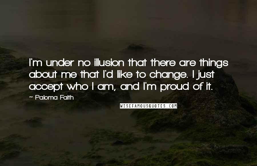 Paloma Faith Quotes: I'm under no illusion that there are things about me that I'd like to change. I just accept who I am, and I'm proud of it.