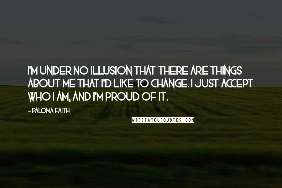 Paloma Faith Quotes: I'm under no illusion that there are things about me that I'd like to change. I just accept who I am, and I'm proud of it.