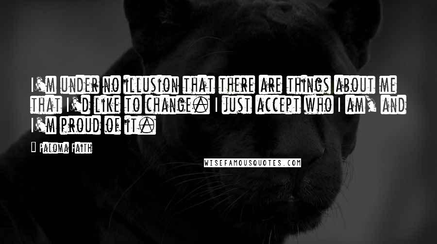 Paloma Faith Quotes: I'm under no illusion that there are things about me that I'd like to change. I just accept who I am, and I'm proud of it.