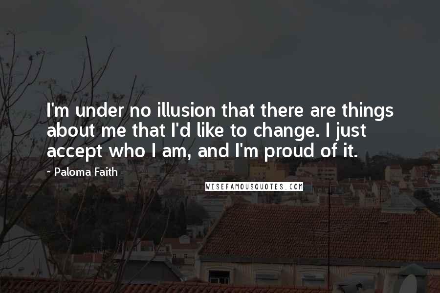 Paloma Faith Quotes: I'm under no illusion that there are things about me that I'd like to change. I just accept who I am, and I'm proud of it.