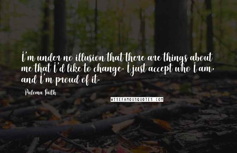 Paloma Faith Quotes: I'm under no illusion that there are things about me that I'd like to change. I just accept who I am, and I'm proud of it.