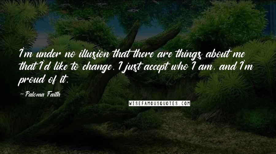 Paloma Faith Quotes: I'm under no illusion that there are things about me that I'd like to change. I just accept who I am, and I'm proud of it.