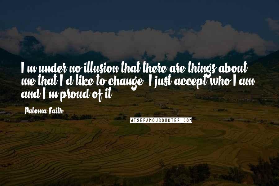 Paloma Faith Quotes: I'm under no illusion that there are things about me that I'd like to change. I just accept who I am, and I'm proud of it.