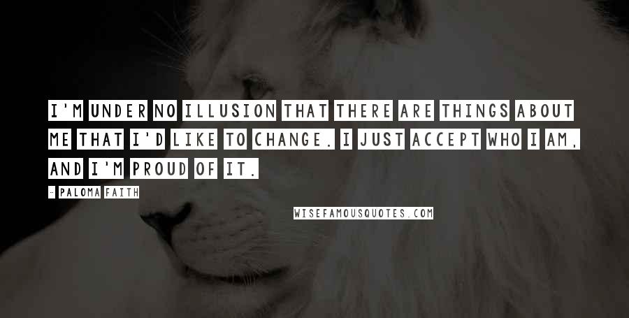 Paloma Faith Quotes: I'm under no illusion that there are things about me that I'd like to change. I just accept who I am, and I'm proud of it.