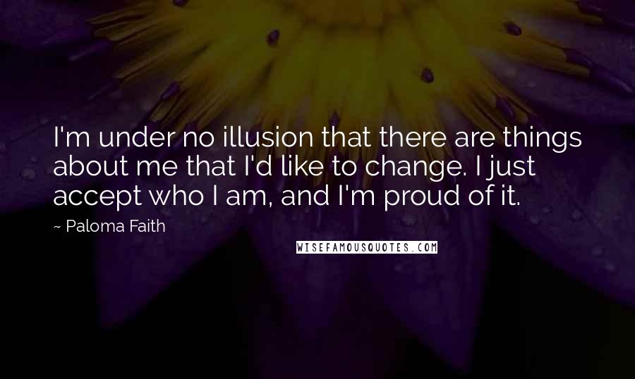 Paloma Faith Quotes: I'm under no illusion that there are things about me that I'd like to change. I just accept who I am, and I'm proud of it.