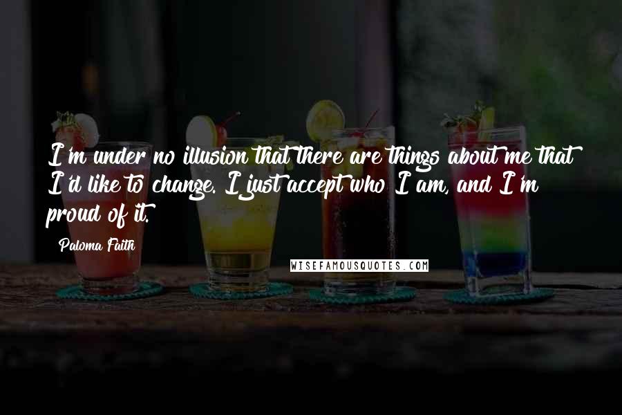 Paloma Faith Quotes: I'm under no illusion that there are things about me that I'd like to change. I just accept who I am, and I'm proud of it.